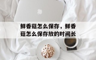 鲜香菇怎么保存，鲜香菇怎么保存放的时间长