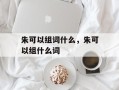 朱可以组词什么，朱可以组什么词