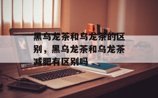 黑乌龙茶和乌龙茶的区别，黑乌龙茶和乌龙茶减肥有区别吗
