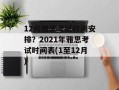 12月雅思考试时间安排？2021年雅思考试时间表(1至12月)