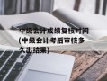 中级会计成绩复核时间(中级会计考后审核多久出结果)