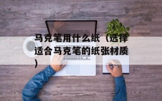 马克笔用什么纸（选择适合马克笔的纸张材质）
