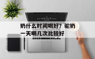 奶什么时间喝好？驼奶一天喝几次比较好