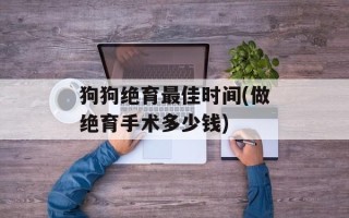 狗狗绝育最佳时间(做绝育手术多少钱)