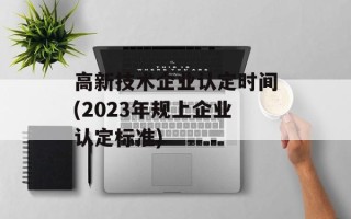 高新技术企业认定时间(2023年规上企业认定标准)