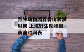 野生动物园百兽山表演时间 上海野生动物园表演时间表