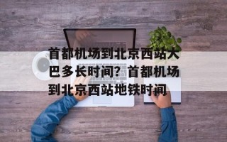 首都机场到北京西站大巴多长时间？首都机场到北京西站地铁时间