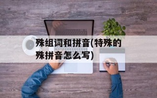 殊组词和拼音(特殊的殊拼音怎么写)