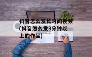 抖音怎么发长时间视频(抖音怎么发3分钟以上的作品)