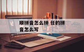 顺拼音怎么拼 任的拼音怎么写