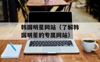 韩国明星网站（了解韩国明星的专属网站）