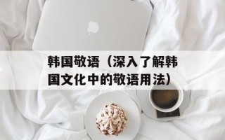 韩国敬语（深入了解韩国文化中的敬语用法）