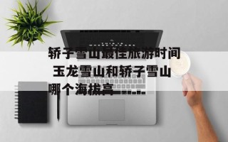 轿子雪山最佳旅游时间 玉龙雪山和轿子雪山哪个海拔高