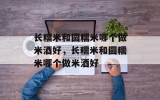 长糯米和圆糯米哪个做米酒好，长糯米和圆糯米哪个做米酒好