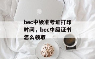 bec中级准考证打印时间，bec中级证书怎么领取