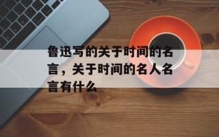 鲁迅写的关于时间的名言，关于时间的名人名言有什么