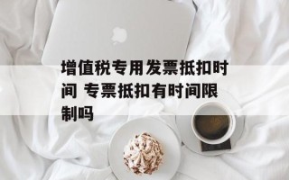 增值税专用发票抵扣时间 专票抵扣有时间限制吗
