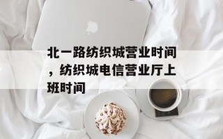 北一路纺织城营业时间，纺织城电信营业厅上班时间