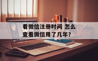看微信注册时间 怎么查看微信用了几年？