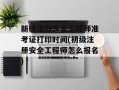 新疆注册安全工程师准考证打印时间(初级注册安全工程师怎么报名)