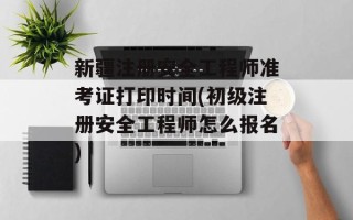 新疆注册安全工程师准考证打印时间(初级注册安全工程师怎么报名)