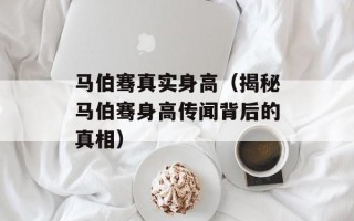 马伯骞真实身高（揭秘马伯骞身高传闻背后的真相）