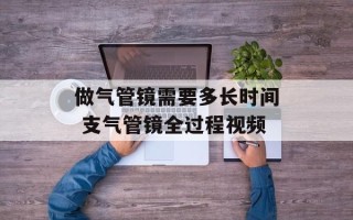 做气管镜需要多长时间 支气管镜全过程视频