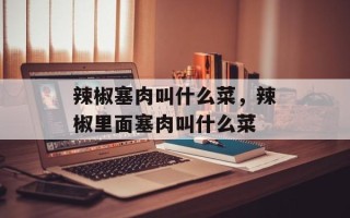 辣椒塞肉叫什么菜，辣椒里面塞肉叫什么菜