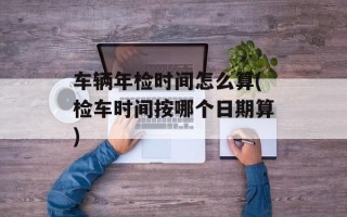 车辆年检时间怎么算(检车时间按哪个日期算)
