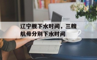 辽宁舰下水时间，三艘航母分别下水时间