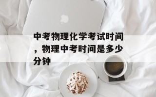 中考物理化学考试时间，物理中考时间是多少分钟