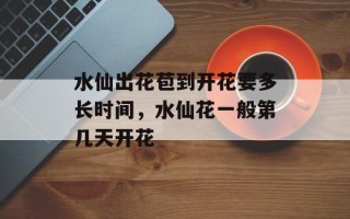 水仙出花苞到开花要多长时间，水仙花一般第几天开花