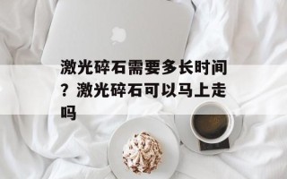 激光碎石需要多长时间？激光碎石可以马上走吗