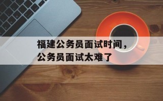 福建公务员面试时间，公务员面试太难了