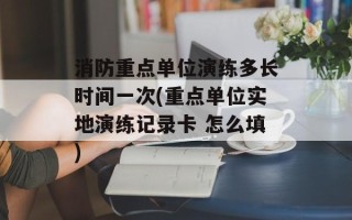 消防重点单位演练多长时间一次(重点单位实地演练记录卡 怎么填)