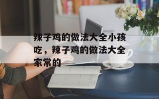 辣子鸡的做法大全小孩吃，辣子鸡的做法大全家常的