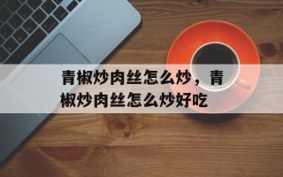 青椒炒肉丝怎么炒，青椒炒肉丝怎么炒好吃