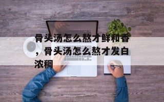 骨头汤怎么熬才鲜和香，骨头汤怎么熬才发白浓稠