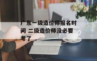 广东一级造价师报名时间 二级造价师没必要考了