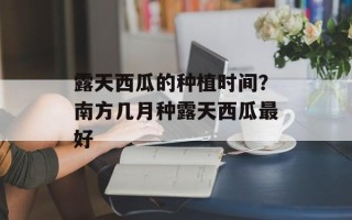 露天西瓜的种植时间？南方几月种露天西瓜最好