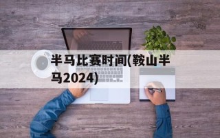 半马比赛时间(鞍山半马2024)