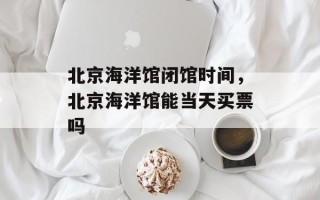 北京海洋馆闭馆时间，北京海洋馆能当天买票吗