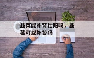 韭菜能补肾壮阳吗，韭菜可以补肾吗