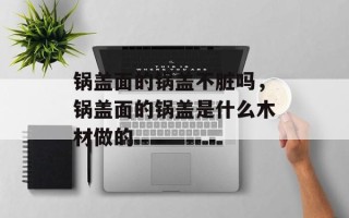 锅盖面的锅盖不脏吗，锅盖面的锅盖是什么木材做的