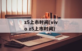 z5上市时间(vivo z5上市时间)