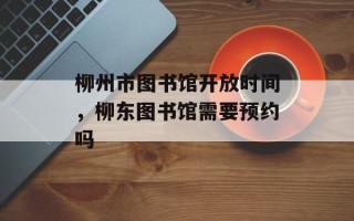 柳州市图书馆开放时间，柳东图书馆需要预约吗