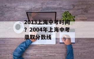 2013上海中考时间？2004年上海中考录取分数线