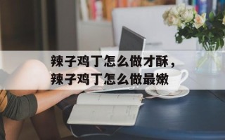 辣子鸡丁怎么做才酥，辣子鸡丁怎么做最嫩