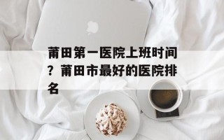 莆田第一医院上班时间？莆田市最好的医院排名