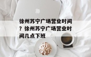 徐州苏宁广场营业时间？徐州苏宁广场营业时间几点下班